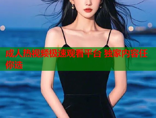 成人热视频极速观看平台 独家内容任你选