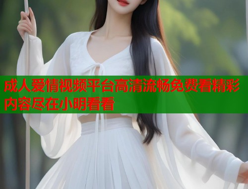 成人爱情视频平台高清流畅免费看精彩内容尽在小明看看