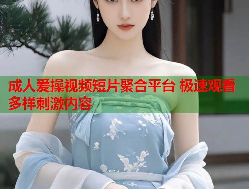 成人爱操视频短片聚合平台 极速观看多样刺激内容