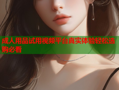 成人用品试用视频平台真实体验轻松选购必看