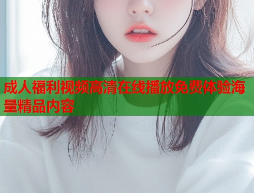成人福利视频高清在线播放免费体验海量精品内容