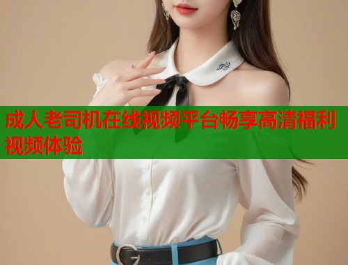 成人老司机在线视频平台畅享高清福利视频体验