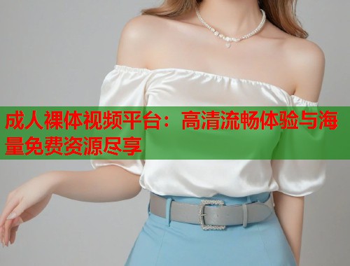 成人裸体视频平台：高清流畅体验与海量免费资源尽享