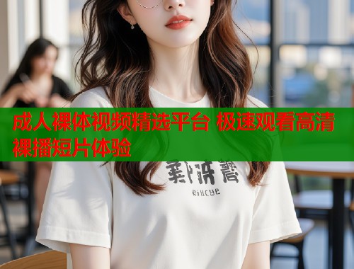 成人裸体视频精选平台 极速观看高清裸播短片体验