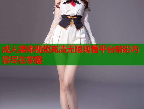 成人裸体视频高清无限观看平台精彩内容尽在掌握