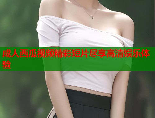 成人西瓜视频精彩短片尽享高清娱乐体验