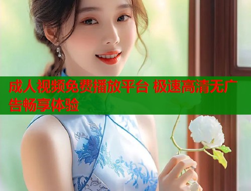 成人视频免费播放平台 极速高清无广告畅享体验