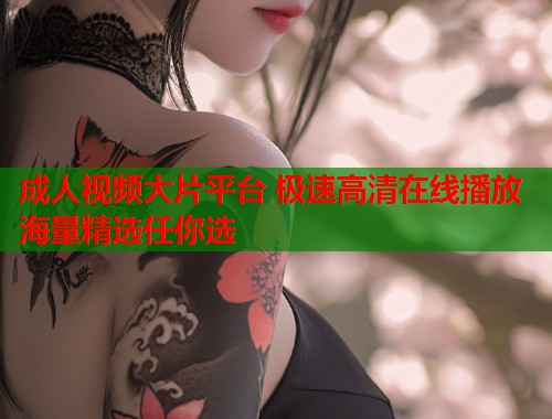 成人视频大片平台 极速高清在线播放 海量精选任你选