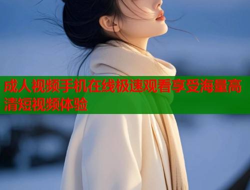 成人视频手机在线极速观看享受海量高清短视频体验