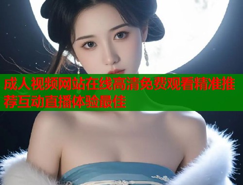 成人视频网站在线高清免费观看精准推荐互动直播体验最佳