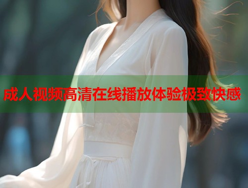成人视频高清在线播放体验极致快感