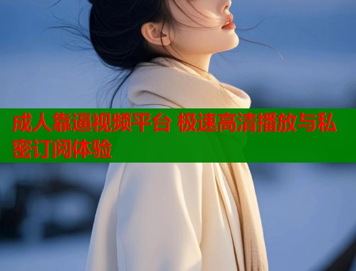 成人靠逼视频平台 极速高清播放与私密订阅体验