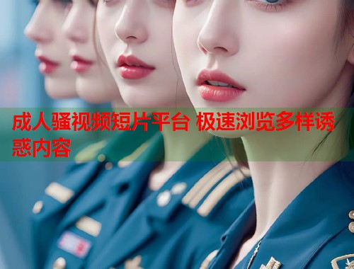 成人骚视频短片平台 极速浏览多样诱惑内容