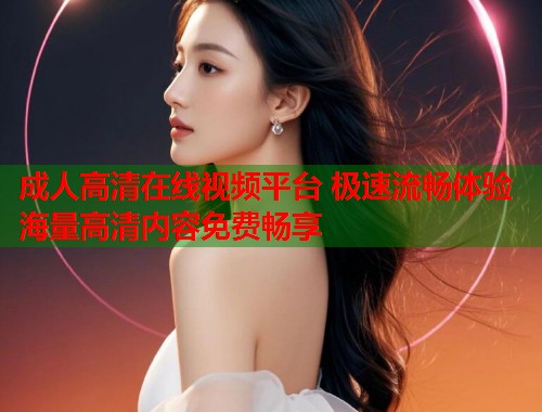 成人高清在线视频平台 极速流畅体验海量高清内容免费畅享