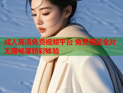 成人高清免费视频平台 免费高清全片无限畅享精彩体验