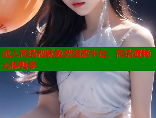 成人高清视频免费播放平台，高清流畅无限畅享