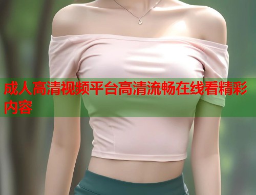 成人高清视频平台高清流畅在线看精彩内容