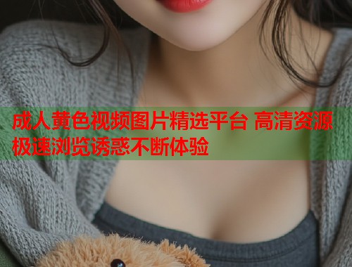 成人黄色视频图片精选平台 高清资源极速浏览诱惑不断体验
