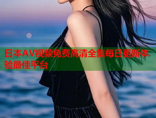 日本AV视频免费高清全集每日更新体验最佳平台