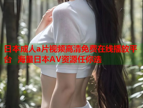 日本成人a片视频高清免费在线播放平台  海量日本AV资源任你选