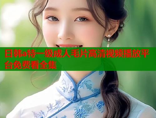 日韩a特一级成人毛片高清视频播放平台免费看全集