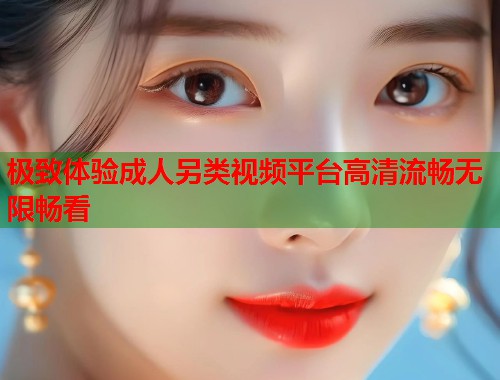 极致体验成人另类视频平台高清流畅无限畅看