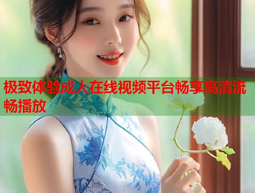 极致体验成人在线视频平台畅享高清流畅播放