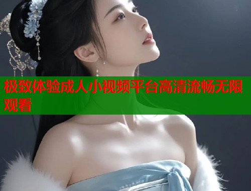极致体验成人小视频平台高清流畅无限观看