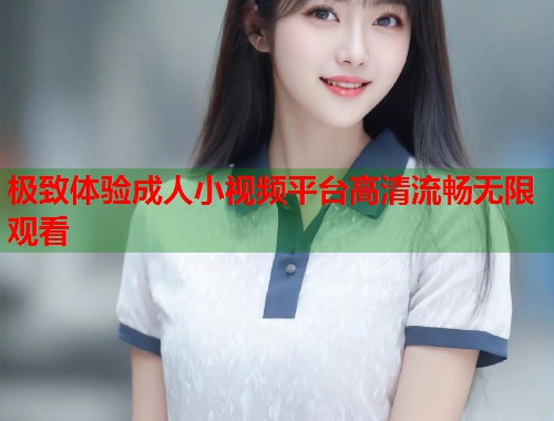极致体验成人小视频平台高清流畅无限观看