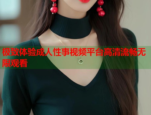 极致体验成人性事视频平台高清流畅无限观看
