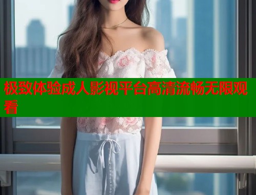 极致体验成人影视平台高清流畅无限观看