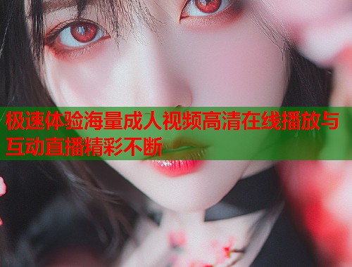 极速体验海量成人视频高清在线播放与互动直播精彩不断