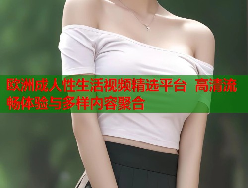 欧洲成人性生活视频精选平台  高清流畅体验与多样内容聚合