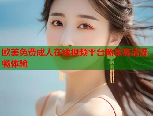 欧美免费成人在线视频平台畅享高清流畅体验