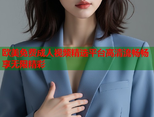 欧美免费成人视频精选平台高清流畅畅享无限精彩