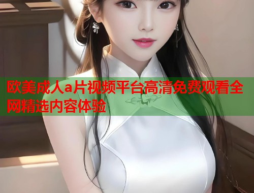 欧美成人a片视频平台高清免费观看全网精选内容体验