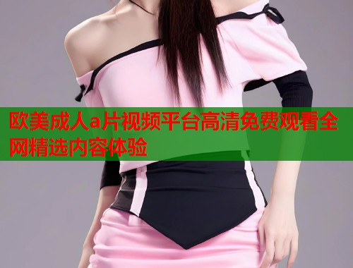 欧美成人a片视频平台高清免费观看全网精选内容体验
